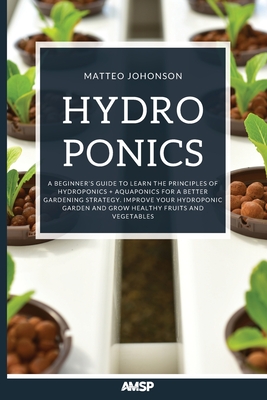 Hydroponics: A Beginner's Guide to Learn the Principles of Hydroponics + Aquaponics for a Better Gardening Strategy. Improve Your Hydroponic Garden and Grow Healthy Fruits and Vegetables - Johnson, Matteo