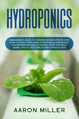 Hydroponics: A Beginner's Guide to Understanding Step by Step How to Build Your Own Hydroponics Gardening System (Indoor and Outdoor). Start Growing Herbs, Fruits, Vegetables and Other Plants - Miller, Aaron