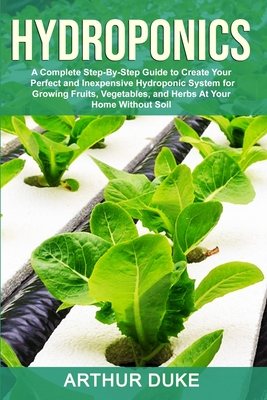 Hydroponics: A Complete Step-By-Step Guide to Create Your Perfect and Inexpensive Hydroponic System for Growing Fruits, Vegetables, and Herbs At Your Home Without Soil - Duke, Arthur