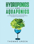 Hydroponics and Aquaponics: The Beginner's Guide To Choose Your Best Sustainable Gardening System And Grow Organic Vegetables At Home Without Soil.