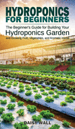 Hydroponics for Beginners: The Beginner's Guide for Building Your Hydroponics Garden and Growing Fruit, Vegetables, and Aromatic Herbs