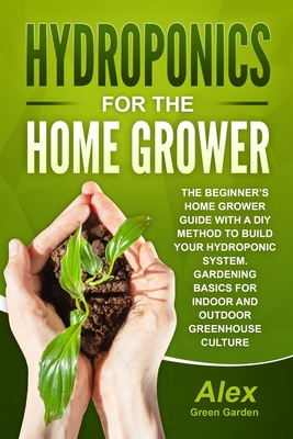 Hydroponics for the Home Grower: The Beginner's Home Grower Guide With A Diy Method To Build Your Hydroponic System. Gardening Basics For Indoor And Outdoor Greenhouse Culture - Green, Alex