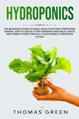 Hydroponics: The Beginner's Guide to Easily Build Your Own Hydroponic Garden. How to Quickly Start Growing Vegetables, Fruits, and Herbs at Home through a Sustainable Hydroponic System - Green, Thomas