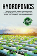 Hydroponics: The Complete Guide To Start Creating Your Own Sustainable Hydroponic Garden. You Can Learn How To Grow Fruit, Vegetables, And Herbs Without Soil.