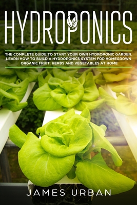 Hydroponics: The Complete Guide to Start Your Own Hydroponic Garden. Learn How to Build a Hydroponics System for Homegrown Organic Fruit, Herbs and Vegetables - Urban, James