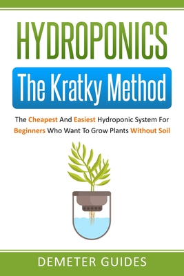 Hydroponics: The Kratky Method: The Cheapest And Easiest Hydroponic System For Beginners Who Want To Grow Plants Without Soil - Guides, Demeter
