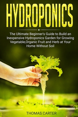 Hydroponics: The Ultimate Beginner's Guide to Build an Inexpensive Hydroponics Garden for Growing Vegetable, Organic Fruit and Herb at Your Home Without Soil - Carter, Thomas