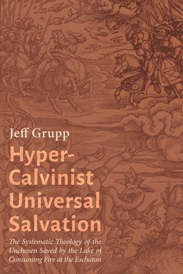 Hyper-Calvinist Universal Salvation: The Systematic Theology of the Unchosen Saved by the Lake of Consuming Fire at the Eschaton - Grupp, Jeff