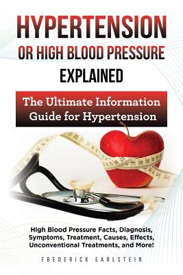 Hypertension Or High Blood Pressure Explained: High Blood Pressure Facts, Diagnosis, Symptoms, Treatment, Causes, Effects, Unconventional Treatments, and More! The Ultimate Information Guide - Earlstein, Frederick