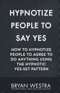 Hypnotize People to Say Yes: How to Hypnotize People to Agree to Do Anything Using the Hypnotic Yes-Set Pattern