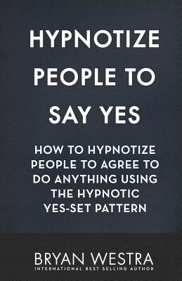 Hypnotize People To Say Yes: How To Hypnotize People To Agree To Do Anything Using The Hypnotic Yes-Set Pattern - Westra, Bryan
