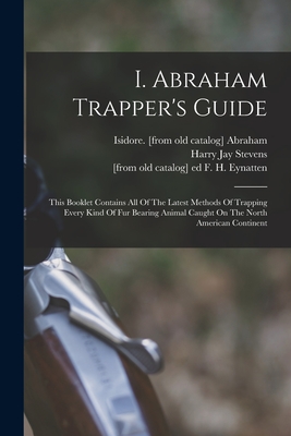 I. Abraham Trapper's Guide; This Booklet Contains All Of The Latest Methods Of Trapping Every Kind Of Fur Bearing Animal Caught On The North American Continent - Abraham, Isidore [From Old Catalog] (Creator), and Stevens, Harry Jay 1885- [From Old C (Creator), and Eynatten, F H [From...