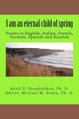 I am an eternal child of spring: Poems in English, Italian, French, German, Spanish and Russian - Shvedchikov Ph D, Adolf P, and Dediu Ph D, Michael M