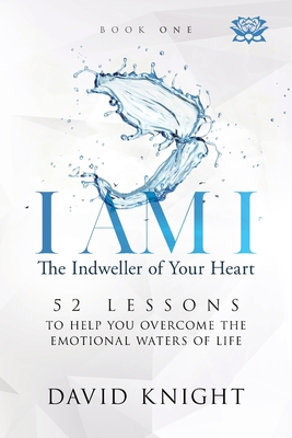I AM I The Indweller of Your Heart - Book One: 52 Lessons to Help You Overcome the Emotional Waters of Life - Knight, David
