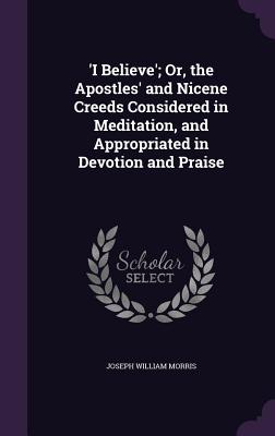 'I Believe'; Or, the Apostles' and Nicene Creeds Considered in Meditation, and Appropriated in Devotion and Praise - Morris, Joseph William