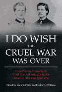 I Do Wish This Cruel War Was Over: First-Person Accounts of Civil War Arkansas from the Arkansas Historical Quarterly