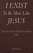 I Exist to Be More Like Jesus: 8 Ways to Be More Like Jesus in Everyday Living