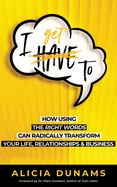I Get To: How Using the Right Words Can Radically Transform Your Life, Relationships & Business