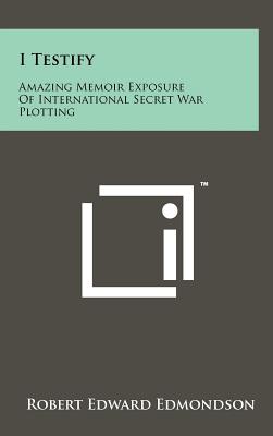 I Testify: Amazing Memoir Exposure Of International Secret War Plotting - Edmondson, Robert Edward