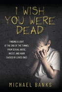 I Wish You Were Dead: Finding a light at the end of the tunnel from sexual abuse, incest, and harm caused by loved ones