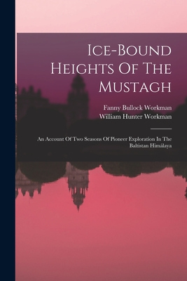 Ice-bound Heights Of The Mustagh: An Account Of Two Seasons Of Pioneer Exploration In The Baltistan Himlaya - Workman, Fanny Bullock, and William Hunter Workman (Creator)