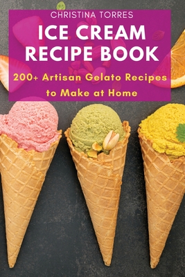 Ice Cream Recipe Book: 200+ Artisan Gelato Recipes to Make at Home - Christina Torres