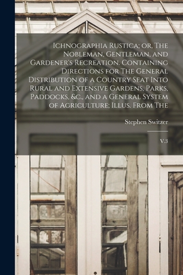 Ichnographia Rustica; or, The Nobleman, Gentleman, and Gardener's Recreation. Containing Directions for The General Distribution of a Country Seat Into Rural and Extensive Gardens, Parks, Paddocks, &c., and a General System of Agriculture; Illus. From... - Switzer, Stephen