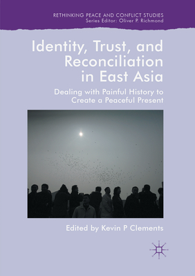 Identity, Trust, and Reconciliation in East Asia: Dealing with Painful History to Create a Peaceful Present - Clements, Kevin P (Editor)