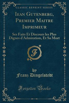 Iean Gutenberg, Premier Maitre Imprimeur: Ses Faits Et Discours Les Plus Dignes D'Admiration, Et Sa Mort (Classic Reprint) - Dingelstedt, Franz