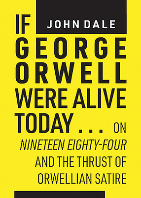 If George Orwell Were Alive Today...: On Nineteen Eighty-Four and the Thrust of Orwellian Political Satire - Dale, John