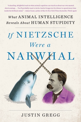 If Nietzsche Were a Narwhal: What Animal Intelligence Reveals about Human Stupidity - Gregg, Justin