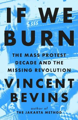 If We Burn: The Mass Protest Decade and the Missing Revolution: 'as good as journalism gets' - Bevins, Vincent