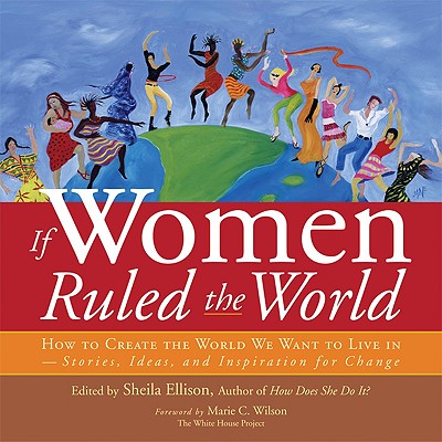 If Women Ruled the World: How to Create the World We Want to Live In--Stories, Ideas, and Inspiration for Change - Ellison, Sheila (Editor), and Wilson, Marie C, M.S. (Foreword by)