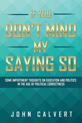 If You Don't Mind My Saying So: Some Impertinent Thoughts on Education and Politics in the Age of Political Correctness - Calvert, John