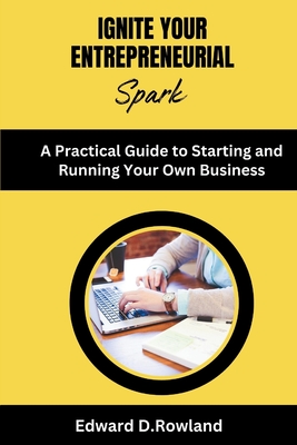 Ignite Your Entrepreneurial Spark: A Practical Guide to Starting and Running Your Own Business - D Rowland, Edward