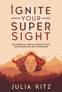 Ignite Your Super Sight: The Power of Spiritual Vision to Fuel Your Future and Move Mountains