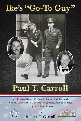 Ike's Go-To Guy, Paul T. Carroll: An Extraordinary Husband, Father, Soldier, and Special Assistant to General of the Army and President Dwight D. Eisenhower - Carroll, Robert C