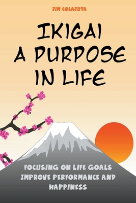 Ikigai: A Purpose in Life Focusing on Life Goals Improve Performance and Happiness - Colajuta, Jim