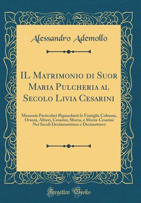 Il Matrimonio Di Suor Maria Pulcheria Al Secolo Livia Cesarini: Memorie Particolari Riguardanti Le Famiglie Colonna, Orsoni, Altieri, Cesarini, Sforza, E Sforza-Cesarini Nei Secoli Decimosettimo E Decimottavo (Classic Reprint) - Ademollo, Alessandro