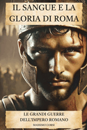 IL SANGUE E LA GLORIA DI ROMA. Le Grandi Guerre dell'Impero Romano: Dalle battaglie epiche alle sconfitte pi? drammatiche: la strategia delle legioni romane per conquistare il mondo