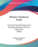 Ilchester Almshouse Deeds: From The Time Of King John To The Reign Of James The First, 1200-1625 (1866)