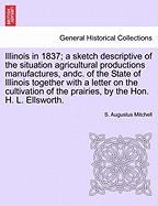 Illinois in 1837; A Sketch Descriptive of the Situation Agricultural Productions Manufactures, Andc. of the State of Illinois Together with a Letter on the Cultivation of the Prairies, by the Hon. H. L. Ellsworth.