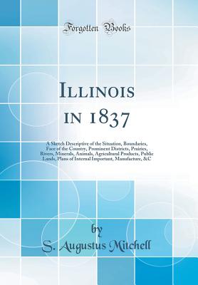 Illinois in 1837: A Sketch Descriptive of the Situation, Boundaries, Face of the Country, Prominent Districts, Prairies, Rivers, Minerals, Animals, Agricultural Products, Public Lands, Plans of Internal Important, Manufacture, &c (Classic Reprint) - Mitchell, S Augustus