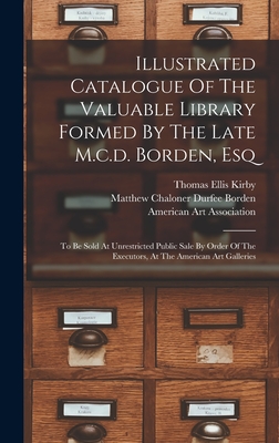 Illustrated Catalogue Of The Valuable Library Formed By The Late M.c.d. Borden, Esq: To Be Sold At Unrestricted Public Sale By Order Of The Executors, At The American Art Galleries - Matthew Chaloner Durfee Borden (Creator), and Thomas Ellis Kirby (Creator), and American Art Association (Creator)