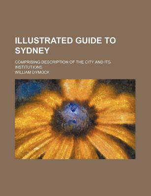 Illustrated Guide to Sydney: Comprising Description of the City and Its Institutions - Dymock, William