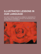 Illustrated Lessons in Our Language; Or, How to Speak and Write Correctly. Designed to Teach English Grammar, Without Its Technicalities