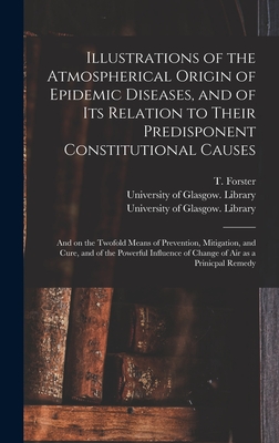 Illustrations of the Atmospherical Origin of Epidemic Diseases, and of Its Relation to Their Predisponent Constitutional Causes [electronic Resource]: and on the Twofold Means of Prevention, Mitigation, and Cure, and of the Powerful Influence Of... - Forster, T (Thomas) 1789-1860 (Creator), and University of Glasgow Library (Creator)