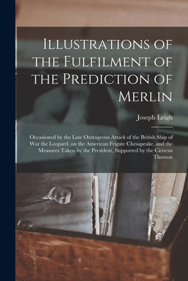 Illustrations of the Fulfilment of the Prediction of Merlin [microform]: Occasioned by the Late Outrageous Attack of the British Ship of War the Leopard, on the American Frigate Chesapeake, and the Measures Taken by the President, Supported by The... - Leigh, Joseph