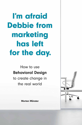 I'm Afraid Debbie from Marketing Has Left for the Day: How to Use Behavioral Design to Create Change in the Real World - Munster, Morten