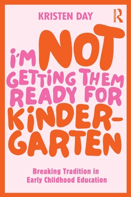 I'm Not Getting Them Ready for Kindergarten: Breaking Tradition in Early Childhood Education - Day, Kristen